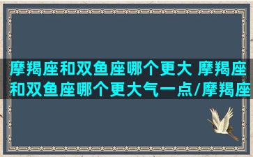 摩羯座和双鱼座哪个更大 摩羯座和双鱼座哪个更大气一点/摩羯座和双鱼座哪个更大 摩羯座和双鱼座哪个更大气一点-我的网站